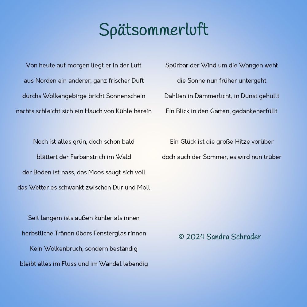 Vor blauem Hintergrund - Gedicht Spätsommerluft  

Von heute auf morgen liegt er in der Luft 
aus Norden ein anderer, ganz frischer Duft 
durchs Wolkengebirge bricht Sonnenschein
nachts schleicht sich ein Hauch von Kühle herein

Noch ist alles grün, doch schon bald
blättert der Farbanstrich im Wald
der Boden ist nass, das Moos saugt sich voll 
das Wetter es schwankt zwischen Dur und Moll

Seit langem ists außen kühler als innen
herbstliche Tränen übers Fensterglas rinnen
Kein Wolkenbruch, sondern beständig
bleibt alles im Fluss und im Wandel lebendig

Spürbar der Wind um die Wangen weht
die Sonne nun früher untergeht
Dahlien in Dämmerlicht, in Dunst gehüllt
Ein Blick in den Garten, gedankenerfüllt

Ein Glück ist die große Hitze vorüber
doch auch der Sommer, es wird nun trüber