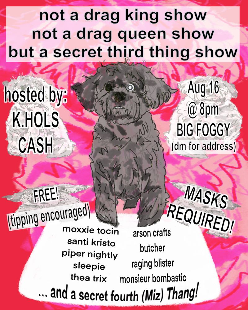 text: not a drag king show not a drag queen show but a secret third thing show

hosted by k.hols cash

august 16 8pm at Big Foggy (dm for address)

FREE (tipping encouraged)

MASKS REQUIRED!

with: Moxxie Tocin, Santi Kristo, Piper Nightly, Sleepie, Thea Trix, Arson Crafts, Butcher, Raging Blister, Monsieur Bombastic, and Miz Thang
