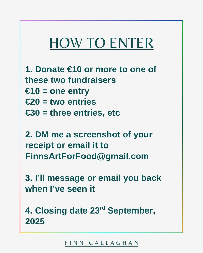 HOW TO ENTER
1. Donate €10 or more to one of these two fundraisers
€10 = one entry
€20 = two entries
€30 = three entries, etc
2. DM me a screenshot of your receipt or email it to
FinnsArtForFood@gmail.com
3. I'll message or email you back when I've received it
4. Closing date 23rd September, 2025