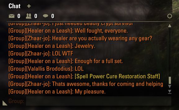An in-game chat window amongst members of a group. Transcribed:

Healer on a Leash: Well fought, everyone.
Zhaar-jo: Healer are you actually wearing any gear?
Healer on a Leash: Jewelry.
Zhaar-jo: LOL WTF
Healer on a Leash: Enough for a full set.
Valallius Brododius: LOL
Healer on a Leash: [Spell Power Cure Restoration Staff]
Zhaar-jo: Thats awesome, thanks for coming and helping
Healer on a Leash: My pleasure.

The Spell Power Cure staff stands out in yellow text, being a link one can click on in-game to see its stats in detail. The text being yellow means it's of Legendary quality: the best available.