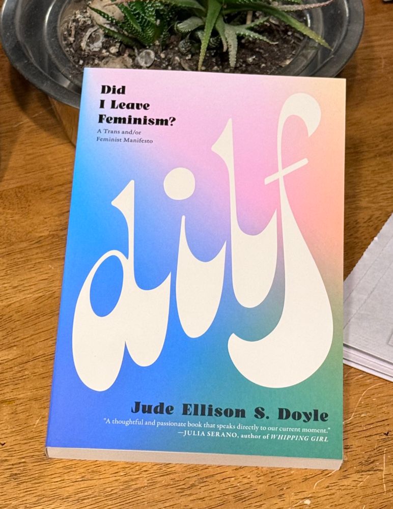 A paperback book on a wooden surface. The books is pink, blue and green with the title DILF in all caps.  “Did
I Leave
Feminism?
A Trans and/or Feminist Manifesto’
Jude Ellison S. Doyle
"A thoughtful and passionate book that speaks directly to our current moment."
-JULIA SERANO, author of WHIPPING GIRL