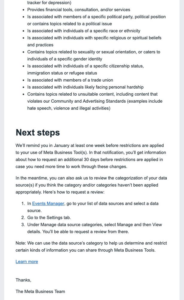 tracker for depression)

Provides financial tools, consultation, and/or services

Is associated with members of a specific political party, political position or contains topics related to a political issue

Is associated with individuals of a specific race or ethnicity

Is associated with individuals with specific religious or spiritual beliefs and practices

Contains topics related to sexuality or sexual orientation, or caters to individuals of a specific gender identity

Is associated with individuals of a specific citizenship status, immigration status or refugee status

Is associated with members of a trade union

Is associated with individuals likely facing personal hardship

Contains topics related to unsuitable content, including content that violates our Community and Advertising Standards (examples include hate speech, violence and illegal activities)

Next steps

We'll remind you in January at least one week before restrictions are applied to your use of Meta Business Tool(s). In that notification, you'll get information about how to request an additional 30 days before restrictions are applied in case you need more time to work through these changes.

In the meantime, you can also ask us to review the categorization of your data source(s) if you think the category and/or categories haven't been applied appropriately. Here's how to request a review:

1. In Events Manager, go to your list of data sources and select a data source.

2. Go to the Settings tab.

3. Under Manage data source categories, select Manage and then View details. You'll be able to request a review from there.

Note: We can use the data source's category to help us determine and restrict certain kinds of information you can share through Meta Business Tools.

Learn more

Thanks,

The Meta Business Team