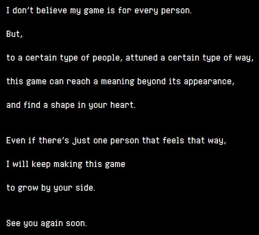 I don't believe my game is for every person.

But,

to a certain type of people, attuned a certain type of way,

this game can reach a meaning beyond its appearance,

and find a shape in your heart.


Even if there's just one person that feels that way,

I will keep making this game

to grow by your side.


See you again soon.