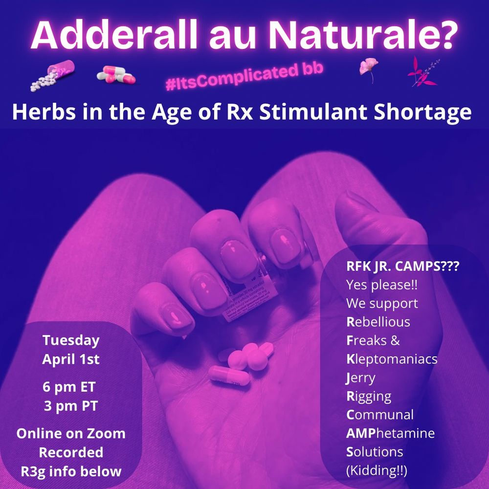 Filtered pink and purple image of a hand with gel nails holding pharma pills. Text says Adderall au Naturale? #ItsComplicatedBb Herbs in the age of Rx Stimulant shortage. Tuesday April 1st 6 pm ET / 3 pm PT. Online on zoom. Recorded. Images of pills and plants. RFK JR CAMPS??? Yes Please!! We Support Rebellious Freaks & Kleptomaniacs Jerry Rigging Communal AMPhetamine Solutions (Kidding!!)
