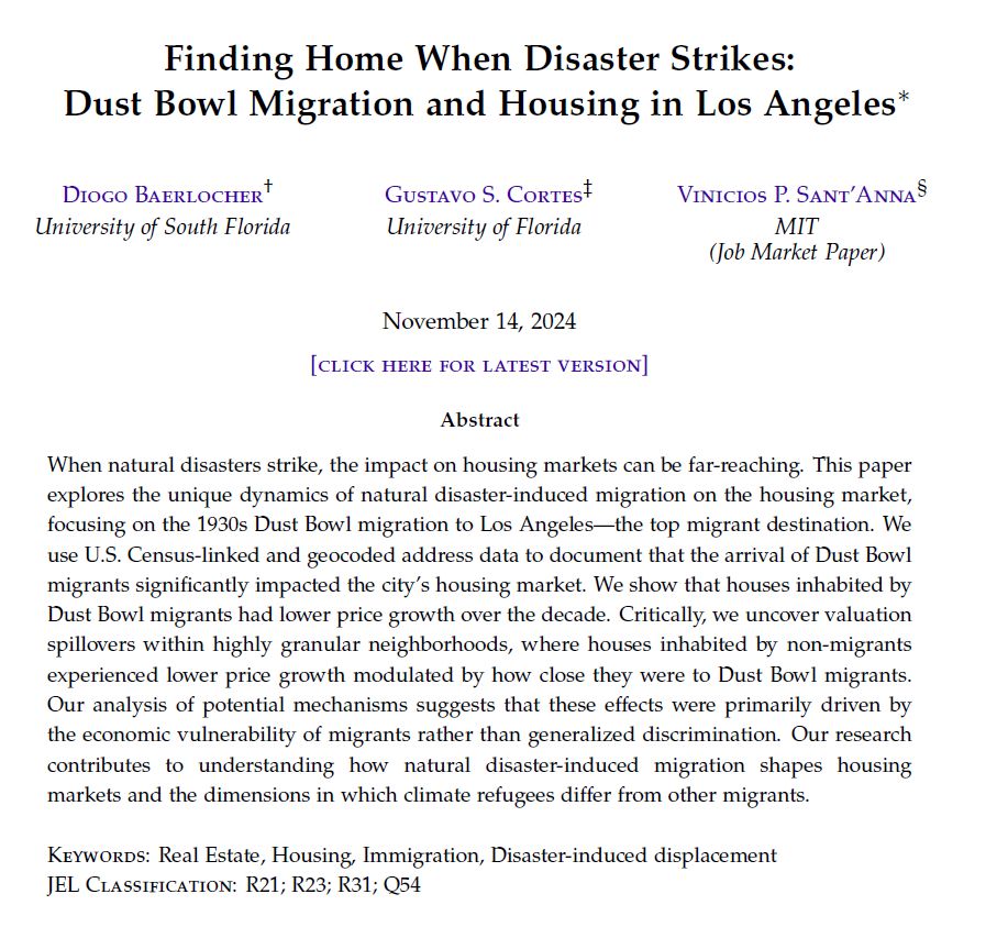 Title: Finding Home When Disaster Strikes: Dust Bowl Migration and Housing in Los Angeles

Authors: Diogo Baerlocher, Gustavo Cortes, and Vinicios Sant'Anna

Abstract: When natural disasters strike, the impact on housing markets can be far-reaching. This paper explores the unique dynamics of natural disaster-induced migration on the housing market, focusing on the 1930s Dust Bowl migration to Los Angeles—the top migrant destination. We use U.S. Census-linked and geocoded address data to document that the arrival of Dust Bowl migrants significantly impacted the city's housing market. We show that houses inhabited by Dust Bowl migrants had lower price growth over the decade. Critically, we uncover valuation spillovers within highly granular neighborhoods, where houses inhabited by non-migrants experienced lower price growth modulated by how close they were to Dust Bowl migrants. Our analysis of potential mechanisms suggests that these effects were primarily driven by the economic vulnerability of migrants rather than generalized discrimination. Our research contributes to understanding how natural disaster-induced migration shapes housing markets and the dimensions in which climate refugees differ from other migrants.