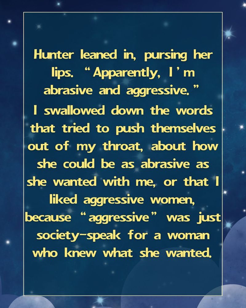 Hunter leaned in, pursing her lips, "Apparently, I'm abrasive and aggressive." I swallowed down the words that tried to push themselves out of my throat, about how she could be as abrasive as she wanted with me, or that I liked aggressive women, because "aggressive" was just society-speak for a woman who knew what she wanted.