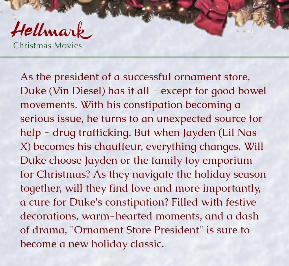 As the president of a successful ornament store, Duke (Vin Diesel) has it all - except for good bowel movements. With his constipation becoming a serious issue, he turns to an unexpected source for help - drug trafficking. But when Jayden (Lil Nas X) becomes his chauffeur, everything changes. Will Duke choose Jayden or the family toy emporium for Christmas? As they navigate the holiday season together, will they find love and more importantly, a cure for Duke's constipation? Filled with festive decorations, warm-hearted moments, and a dash of drama, "Ornament Store President" is sure to become a new holiday classic.