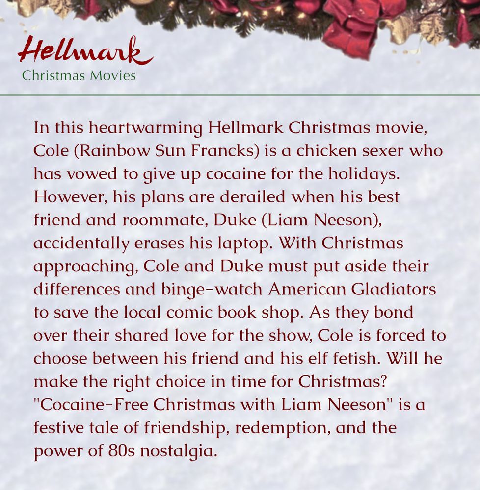 In this heartwarming Hellmark Christmas movie, Cole (Rainbow Sun Francks) is a chicken sexer who has vowed to give up cocaine for the holidays. However, his plans are derailed when his best friend and roommate, Duke (Liam Neeson), accidentally erases his laptop. With Christmas approaching, Cole and Duke must put aside their differences and binge-watch American Gladiators to save the local comic book shop. As they bond over their shared love for the show, Cole is forced to choose between his friend and his elf fetish. Will he make the right choice in time for Christmas? "Cocaine-Free Christmas with Liam Neeson" is a festive tale of friendship, redemption, and the power of 80s nostalgia.