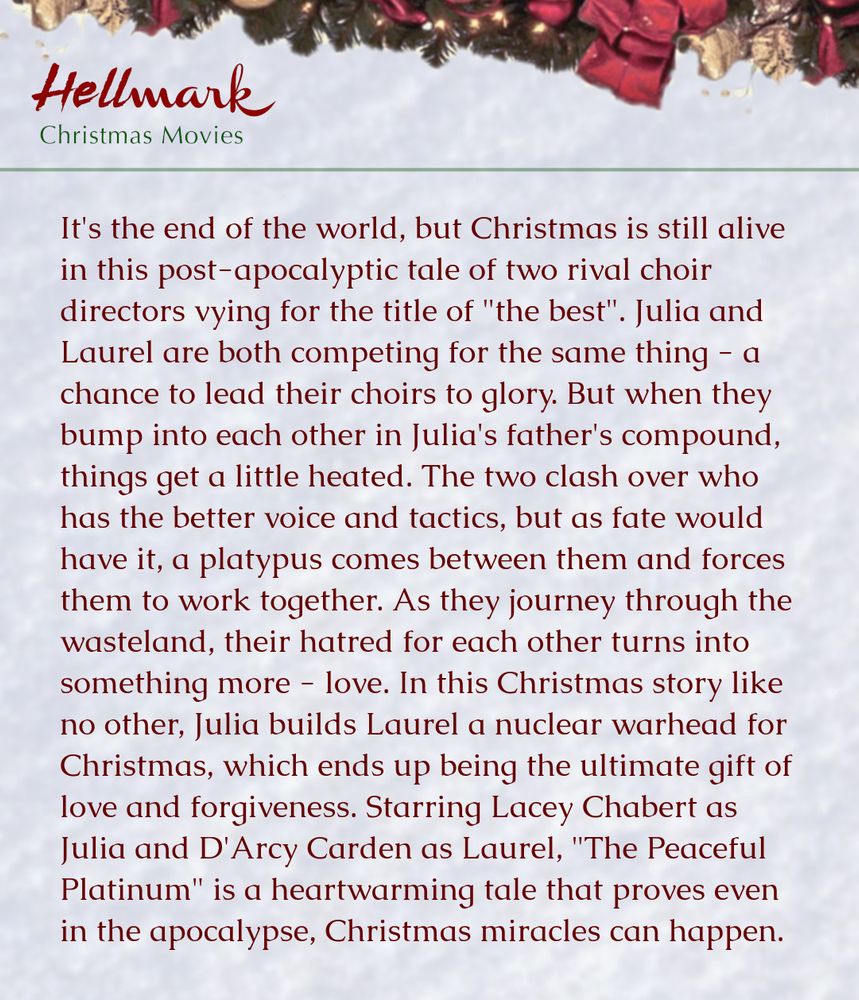 It's the end of the world, but Christmas is still alive in this post-apocalyptic tale of two rival choir directors vying for the title of "the best". Julia and Laurel are both competing for the same thing - a chance to lead their choirs to glory. But when they bump into each other in Julia's father's compound, things get a little heated. The two clash over who has the better voice and tactics, but as fate would have it, a platypus comes between them and forces them to work together. As they journey through the wasteland, their hatred for each other turns into something more - love. In this Christmas story like no other, Julia builds Laurel a nuclear warhead for Christmas, which ends up being the ultimate gift of love and forgiveness. Starring Lacey Chabert as Julia and D'Arcy Carden as Laurel, "The Peaceful Platinum" is a heartwarming tale that proves even in the apocalypse, Christmas miracles can happen.