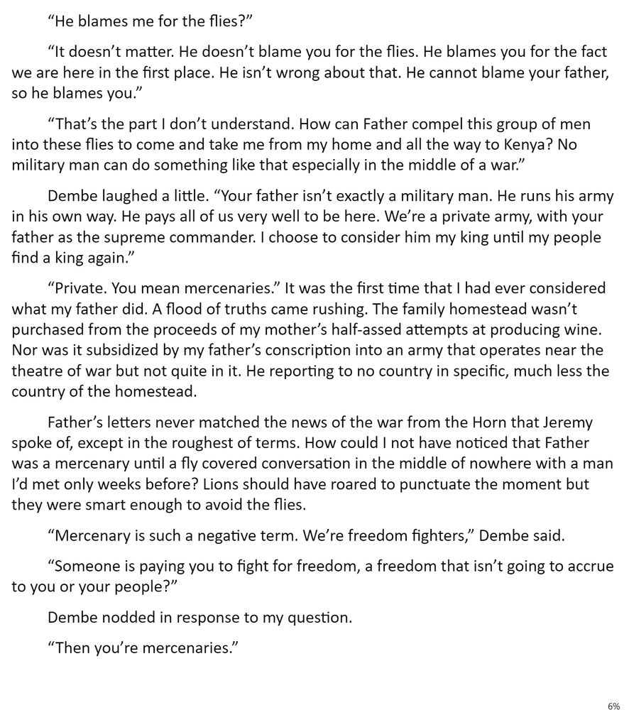 “He blames me for the flies?”

“It doesn’t matter. He doesn’t blame you for the flies. He blames you for the fact we are here in the first place. He isn’t wrong about that. He cannot blame your father, so he blames you.”

“That’s the part I don’t understand. How can Father compel this group of men into these flies to come and take me from my home and all the way to Kenya? No military man can do something like that especially in the middle of a war.”

Dembe laughed a little. “Your father isn’t exactly a military man. He runs his army in his own way. He pays all of us very well to be here. We’re a private army, with your father as the supreme commander. I choose to consider him my king until my people find a king again.”

“Private. You mean mercenaries.” It was the first time that I had ever considered what my father did. A flood of truths came rushing. The family homestead wasn’t purchased from the proceeds of my mother’s half-assed attempts at producing wine. Nor was it subsidized by my father’s conscription into an army that operates near the theatre of war but not quite in it. He reporting to no country in specific, much less the country of the homestead.

Father’s letters never matched the news of the war from the Horn that Jeremy spoke of, except in the roughest of terms. How could I not have noticed that Father was a mercenary until a fly covered conversation in the middle of nowhere with a man I’d met only weeks before? Lions should have roared to punctuate the moment but they were smart enough to avoid the flies.

“Mercenary is such a negative term. We’re freedom fighters,” Dembe said.

“Someone is paying you to fight for freedom, a freedom that isn’t going to accrue to you or your people?”  

Dembe nodded in response to my question.

“Then you’re mercenaries.”