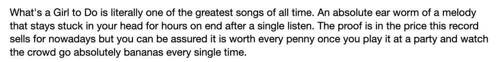 Review on discogs: "What's a Girl to Do is literally one of the greatest songs of all time. An absolute ear worm of a melody that stays stuck in your head for hours on end after a single listen. The proof is in the price this record sells for nowadays but you can be assured it is worth every penny once you play it at a party and watch the crowd go absolutely bananas every single time."