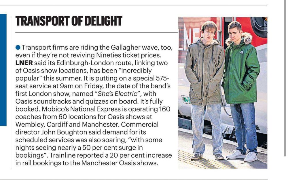 Article reads: • Transport firms are riding the Gallagher wave, too, even if they're not reviving Nineties ticket prices.
LNER said its Edinburgh-London route, linking two of Oasis show locations, has been "incredibly popular" this summer. It is putting on a special 575-seat service at 9am on Friday, the date of the band's first London show, named "She's Electric",
', with Oasis soundtracks and quizzes on board. It's fully booked. Mobico's National Express is operating 160 coaches from 60 locations for Oasis shows at Wembley, Cardiff and Manchester. Commercial director John Boughton said demand for its scheduled services was also soaring, "with some nights seeing nearly a 50 per cent surge in bookings".
. Trainline reported a 20 per cent increase
in rail bookings to the Manchester Oasis shows.