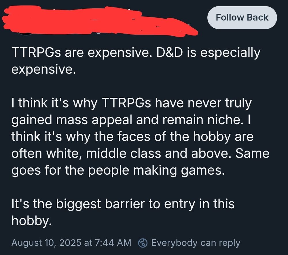 TTRPGs are expensive. D&D is especially expensive. 

I think it's why TTRPGs have never truly gained mass appeal and remain niche. I think it's why the faces of the hobby are often white, middle class and above. Same goes for the people making games.

It's the biggest barrier to entry in this hobby.
