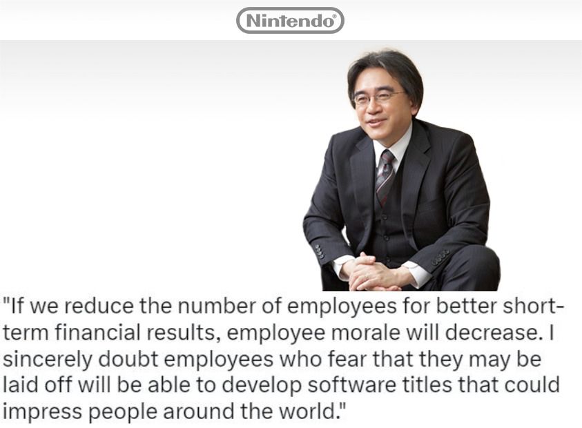 “If we reduce the number of employees for better short-term financial results, employee morale will decrease, and I sincerely doubt employees who fear that they may be laid off will be able to develop software titles that could impress people around the world” - Satoru Iwata