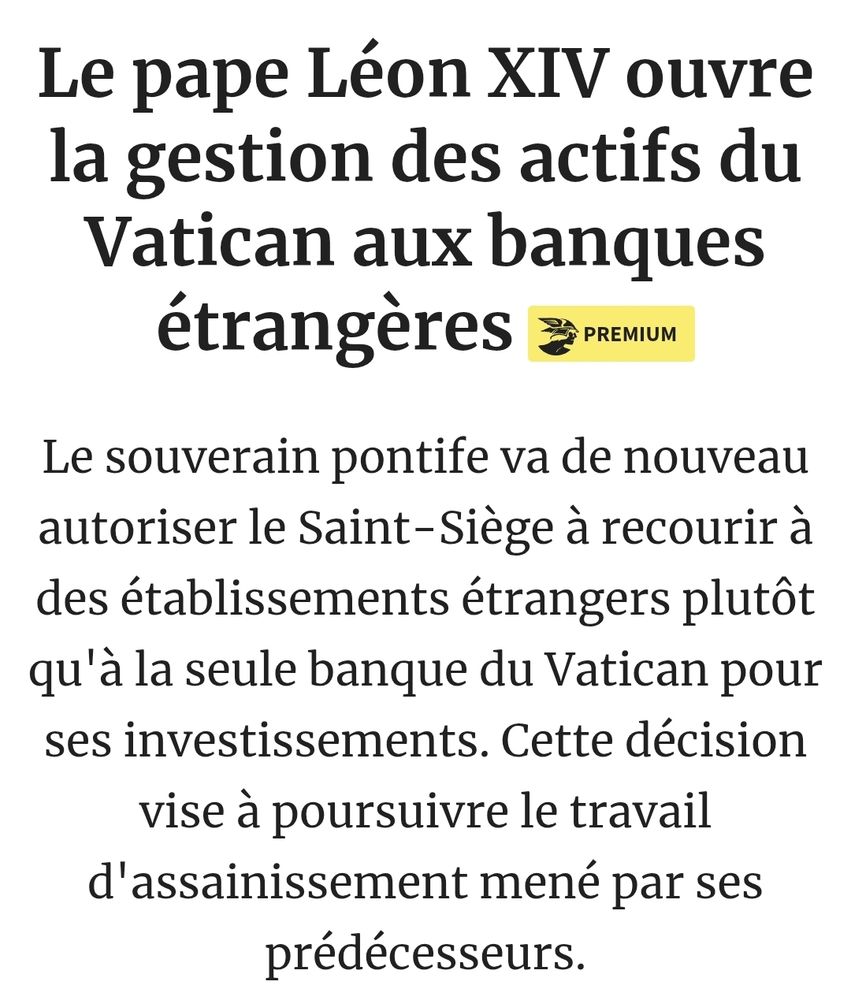 Les Echos (dd l au-delà, où même le miel ruisselle)

Le pape Léon XIV ouvre la gestion des actifs du Vatican aux banques étrangères 


Le souverain pontife va de nouveau autoriser le Saint-Siège à recourir à des établissements étrangers plutôt qu'à la seule banque du Vatican pour ses investissements. Cette décision vise à poursuivre le travail d'assainissement mené par ses prédécesseurs.