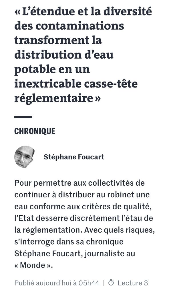 « L’étendue et la diversité des contaminations transforment la distribution d’eau potable en un inextricable casse-tête réglementaire »
Chronique
auteur
Stéphane Foucart

Pour permettre aux collectivités de continuer à distribuer au robinet une eau conforme aux critères de qualité, l’Etat desserre discrètement l’étau de la réglementation. Avec quels risques, s’interroge dans sa chronique Stéphane Foucart, journaliste au « Monde ».

Publié aujourd’hui à 05h44