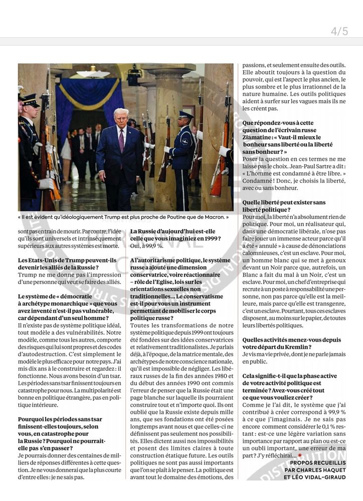 4/5
< llest évident qu'idéologiquement Trump est plus proche de Poutine que de Macron. >
sont pasentrainde mourir.Parcontre,l'idée qu'ils sont universels et intrinsèquement supérieurs aux autressystèmes est morte.
 Les Etats-Unis de Trump peuvent-ils devenir les alliés de la Russie? Trump ne me donne pas l'impression d'unepersonne qui veut se faire des alliés. I8J
 Lesystèmede sdémocratie
à archétype monarchiquequevous avez inventénest-il pas vulnérable, car dépendant d'unseulhomme? Il n'existe pas de système politique idéal, tout modèle a des vulnérabilités. Notre modèle, comme tous les autres, comporte des risques qui lui sont propreset descodes d'autodestruction. C'est simplement le modèleleplusefficace pour notre pays..'ai mis dix ans à le construire et regardez:il fonctionne. Nous avons besoin d'un tsar. Lespériodessanstsar finissent toujoursen catastrophepournous. Lamultipolaritéest bonne en politique étrangère, pas en poli- tique intérieure.
 Pourquoi les périodes sans tsar finissent-elles toujours,selon vous,en catastrophepour laRussie?Pourquoi ne pourrait- elle pas s'en passer? Je pourrais donner des centaines de mil- liers de réponses différentes à cette ques- tion.Jenevousdonnerai quelapluscourte d'entreelles: je nesaispas.
 La Russie d'aujourd'hui est-elle celle que vous imaginiez en 1999? Oui, à99,9 %.
 Alautoritarisme politique, lesystème russea ajouté une dimension
 conservatrice, voire réactionnaire rôledel'Eglise,lois surles
 orientations sexuelles non
traditionnelles... Le conservatisme est-il pour vous un instrument permettant de mobiliser le corps politique russe?
 Toutes les transformations de notre systèmepolitique depuis1999onttoujours été fondées sur des idées conservatrices et relativement traditionalistes. Jeparlais déjà,àl'époque, delamatricementale,des archétypesde notre conscience nationale, qu'il est impossible de négliger. Les libé- raux russes de la fin des années 1980 et du début des années 1990 ont commis l'erreur de penser que la R…