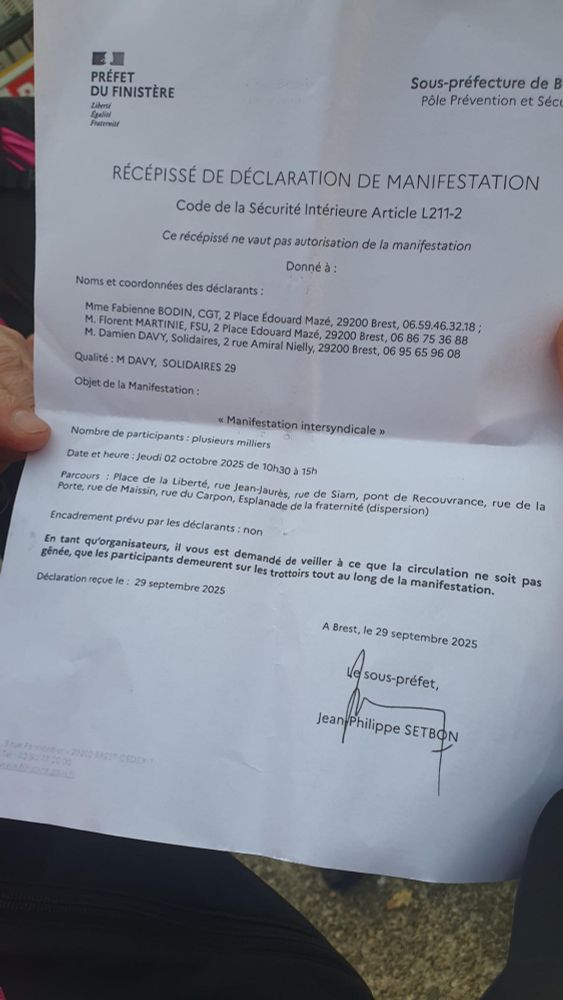 Photo du 
RÉCÉPISSÉ DE DÉCLARATION DE MANIFESTATION

Code de la Sécurité Intérieure Article L211-2

Ce récépissé ne vaut pas autorisation de la manifestation

Donné à:

Noms et coordonnées des déclarants:

Mme Fabienne BODIN, CGT, 2 Place Édouard Mazé, 29200 Brest, 06.59.46.32.18; M. Florent MARTINIE, FSU, 2 Place Edouard Mazé, 29200 Brest, 06 86 75 36 88 M. Damien DAVY, Solidaires, 2 rue Amiral Nielly, 29200 Brest, 06 95 65 96 08

Qualité: M DAVY, SOLIDAIRES 29

Objet de la Manifestation:

<<< Manifestation intersyndicale »

Nombre de participants: plusieurs milliers

Date et heure: Jeudi 02 octobre 2025 de 10h30 à 15h

Parcours: Place de la Liberté, rue Porte, rue de Maissin, rue du Liberté, rue JeanJaurès, rue de Siam, pont de Recouvrance, rue de la de la fraternité (dispersion)

Encadrement prévu par les déclarants: non

En tant qu'organisateurs, il vous est demandé de veiller à ce que la circulation ne soit pas gênée, que les participants demeurent sur les trottoirs tout au long de la manifestation.

Déclaration reçue le: 29 septembre 2025

A Brest, le 29 septembre 2025

Le