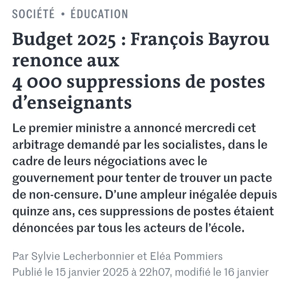 Budget 2025 : François Bayrou renonce aux 4 000 suppressions de postes d’enseignants
Le premier ministre a annoncé mercredi cet arbitrage demandé par les socialistes, dans le cadre de leurs négociations avec le gouvernement pour tenter de trouver un pacte de non-censure. D’une ampleur inégalée depuis quinze ans, ces suppressions de postes étaient dénoncées par tous les acteurs de l’école.
Par Sylvie Lecherbonnier et Eléa Pommiers

Publié le 15 janvier 2025 à 22h07, modifié le 16 janvier 2025 à 16h10 
Temps de
