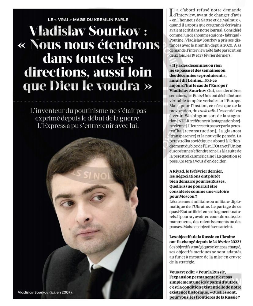 Vladislav Sourkoy Nous nous étendrons dans toutes les directions, aussi loin que Dicu le voudra
 L'inventeur dupoutinisme ne s était pas exprimé depuis le début de la guerre. L'Express a pu s'entretenir aveclui.
 S SINOI
Vladislav Sourkov (ici, en 2007).
i a d'abord refusé notre demande nvetvlesc, avant de changer d'avis < en l'honneur de Sartre et de Malraux >, quand il a appris que ces grands écrivains avaientécritdansnotre journal.Considéré commel'undeshommesquiont < fabriqué> Poutine, Vladislav Sourkov a pris ses dis- tances avec le Kremlin depuis 2020. A sa demande, l'interviewaété faiteparécrit,en deuxfois, les 19et 27 février derniers.
 < Il y a des décenniesoù rien
nesepasseet des semaines où desdécenniesse produisent>, aurait dit Lénine...Est-ce
 aujourdhuilecasdelEurope? Vladislav Sourkov Oui, ces dernières semaines, lesEtats-Unisont déchaîné une véritable tempête verbale sur l'Europe. Mais, pour l'instant, ce n'est que de la provocation, du trash talk. L'essentiel est à venir. Washington sort de la stagna- tion [NDLR:référenceàlastagnation brej- néviennel.Illeurresteàpasserparlaperes- troïka [reconstruction], la glasnost [transparence] et la nouvelle pensée. La perestroïka soviétique a abouti à l'effon- drement du bloc delEst. L'Otanetl'Union européennes'effondreront-ilsàlasuitede la perestroïka américaine?Laquestion se pose. Ce sera à vous d'en décider.
 A Riyad, le 18 février dernier, les négociationsontplutôt bien démarré pour les Russes. Quelle issue pourrait être considérée comme une victoire pourMoscou? L'écrasement militaire ou militaro-diplo- matique de l'Ukraine. Le partage de ce quasi-Etat artificiel en sesfragments natu- rels. Il pourra yavoir,encoursderoute,des manouvres, des ralentissements ou des pauses. Mais cet objectifsera atteint.
 Les objectifs de la Russie en Ukraine ont-ils changé depuisle24 février 2022? Sesobjectifsstratégiquesn'ontpaschangé, ses objectifs tactiques se sont adaptés au fur et à mesure de la mise en ouvre de la straté…