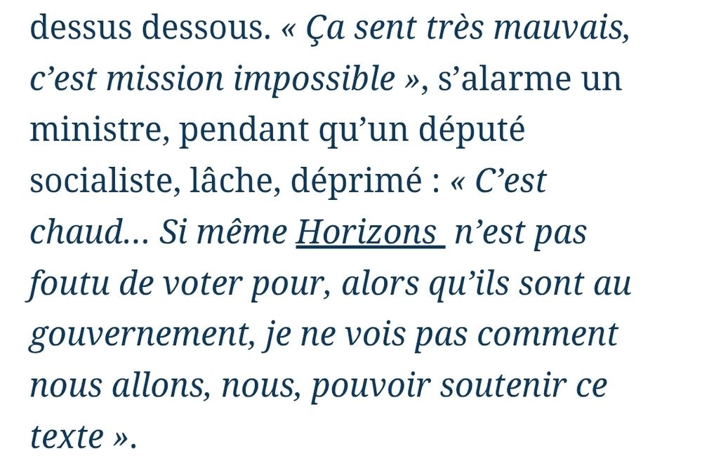 Ça sent très mauvais, c’est mission impossible », s’alarme un ministre, pendant qu’un député socialiste, lâche, déprimé : « C’est chaud… Si même Horizons  n’est pas foutu de voter pour, alors qu’ils sont au gouvernement, je ne vois pas comment nous allons, nous, pouvoir soutenir ce texte ».

Le figaro hier soir
