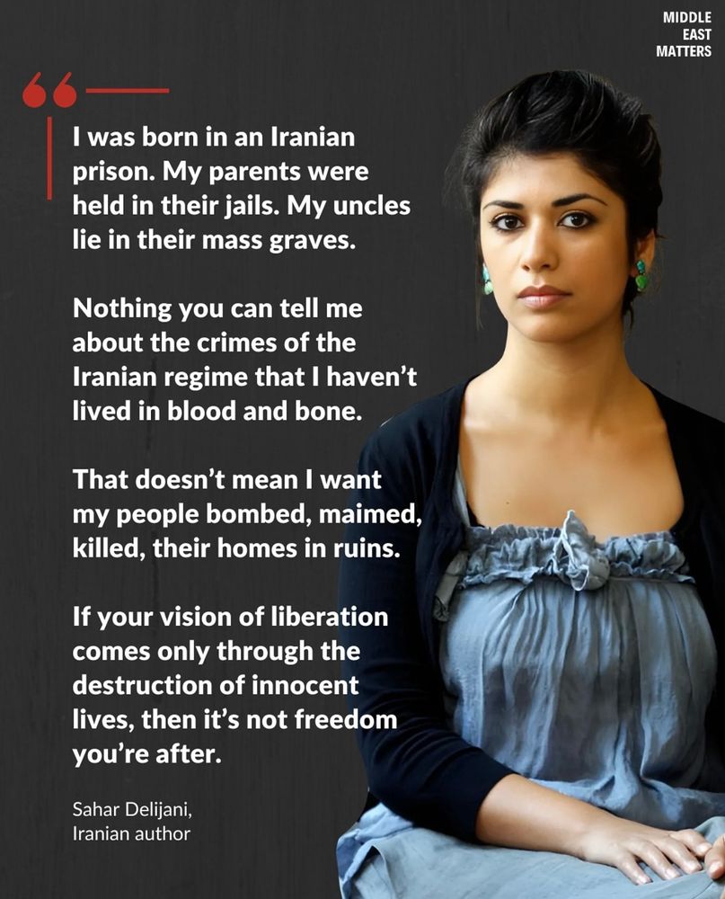 I was born in an Iranian prison. My parents were held in their jails. My uncles lie in their mass graves.

Nothing you can tell me about the crimes of the Iranian regime that I haven't lived in blood and bone.

That doesn't mean I want my people bombed, maimed, killed, their homes in ruins.

If your vision of liberation comes only through the destruction of innocent lives, then it's not freedom you're after.

Sahar Delijani, Iranian author