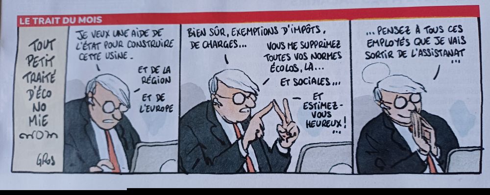 LE TRAIT DU MOIS (ENSEMBLE N°7)
PETIT TRAITE D ECONOMIE 

3 bulles du même patron parlant à son bureau

1
JE VEUX UNE AIDE DE L'ETAT POUR CONSTRUIRE CETTE USINE-

ET DE LA
REGION

ET DE L'EUROPE

2. BIEN SÚR, EXEMPTIONS D'IMPÔTS, DE CHARGES... VOUS ME SUPPRIMEZ TOUTES VOS NORMES

ÉCOLOS, LA...  ET SOCiALES...

ET

ESTIMEZ-VOUS HEUREUX!

PENSEZ A TOUS CES EMPLOYES QUE JE VAIS SORTIT SORTIR DE L ASSISTANAT