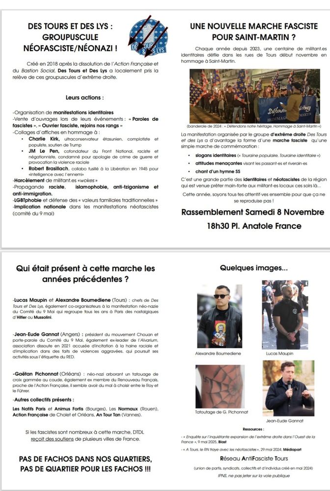 UNE NOUVELLE MARCHE FASCISTE POUR SAINT-MARTIN ?

Chaque année depuis 2023, une centaine de militant.es identitaires défile dans les rues de Tours début novembre en hommage à Saint-Martin.

MARTIN

HOMMAG

(banderole de 2024: Défendons notre héritage, Hommage à Saint-Martin )

La manifestation organisée par le groupe d'extrême droite Des Tours et des Lys a d'avantage la forme d'une marche fasciste qu'une simple marche de commémoration:

• slogans identitaires ( Touraine populaire, Touraine identitaire »)

attitudes menaçantes visant les passant-es et riverain-es

chant d'un hymne SS

C'est une grande partie des identitaires et néofascistes de la région qui est venue prêter main-forte aux militant-es locaux ces soirs là...

Cette année, soyons tous-tes attentif-ves ensemble pour que ça ne se reproduise pas !

Rassemblement Samedi 8 Novembre 18h30 Pl. Anatole France