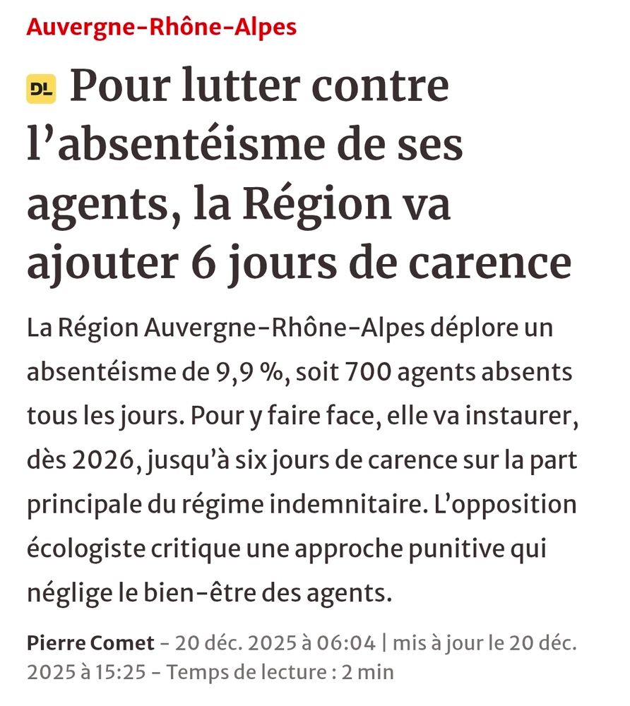 Le Dauphiné 
Auvergne-Rhône-Alpes
Pour lutter contre l’absentéisme de ses agents, la Région va ajouter 6 jours de carence
La Région Auvergne-Rhône-Alpes déplore un absentéisme de 9,9 %, soit 700 agents absents tous les jours. Pour y faire face, elle va instaurer, dès 2026, jusqu’à six jours de carence sur la part principale du régime indemnitaire. L’opposition écologiste critique une approche punitive qui néglige le bien-être des agents.

Pierre Comet - 20 déc. 2025 à 06:04 | mis à jour le 20 déc. 2025 à 15:25 - Temps de lecture : 2 min
