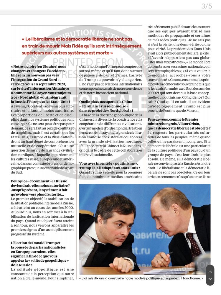 3/5
RUTION IS s> < Le libéralisme et la démocratie libérale ne sont pas en train de mourir. Mais l'idée qu'ils sont intrinsèquement supérieurs aux autres systèmes est morte >
 < Notre victoire [en Ukraine] nous changeraet changeral'Occident. Elle sera un nouveau pas vers lintégrationdu Grand Nord >, écriviez-vousen septembre 2023, sur le site d'information Aktualnye Kommentarii. Croyez-vous toujours à ce < Nord global > qui intégrerait la Russie, l'Europe et les Etats-Unis? Alavenir, l'Occident va devenir plus auto- ritaire et la Russie, moins autoritaire. Les proportions de liberté et de disci- pline dans nos systèmes politiques vont converger. Ce ne sera peut-être pas pour demain, ce sera fait au prix de conflits et de tragédies, mais il est certain que les Etats-Unis, l'Europe et la Russie attein- dront un haut degré de compréhension mutuelle et de coopération. C'est une question de survie de la grande civilisa- tion nordique, à laquelle appartiennent les cultures russe, européenne et améri- caine,dansuncontextede pression démo- graphiquepresqueinsoutenabledelapart du Sud.
 Pourquoi-et comment - la Russie deviendrait-elle moins autoritaire? Jusqu'à présent, le système n'a fait qưévoluer vers plus d'autorit.... Le premier objectif, la stabilisation de la situation politiqueinternede la Russie, été atteint au cours des années 2000. Aujourd'hui, nous en sommes à la sta- bilisation de la situation internationale du pays. Quand cet objectif sera atteint à son tour, nous verrons apparaître les premiers signes d'un assouplissement progressif du système.
 L'élection de Donald Trumpet la poussée de partis nationalistes en Europe pourraient-elles signifier la fin de ce que vous appelez lasolitude géopolitique> de la Russie? La solitude géopolitique est une constante de la perception que notre nation a d'elle-même. Pour simplifier,
 c'est lanotion quel'on ne peut compter que sur soi-même et qu'il faut donc s'armer de patience, de pain et d'armes. L'arrivée de Trump au pouvo…