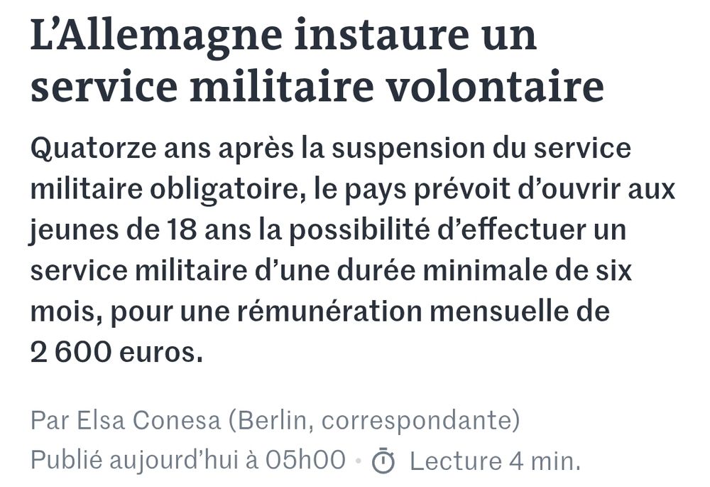 Le Monde
L’Allemagne instaure un service militaire volontaire
Quatorze ans après la suspension du service militaire obligatoire, le pays prévoit d’ouvrir aux jeunes de 18 ans la possibilité d’effectuer un service militaire d’une durée minimale de six mois, pour une rémunération mensuelle de 2 600 euros.
Par Elsa Conesa (Berlin, correspondante)

Publié aujourd’hui à 05h00 