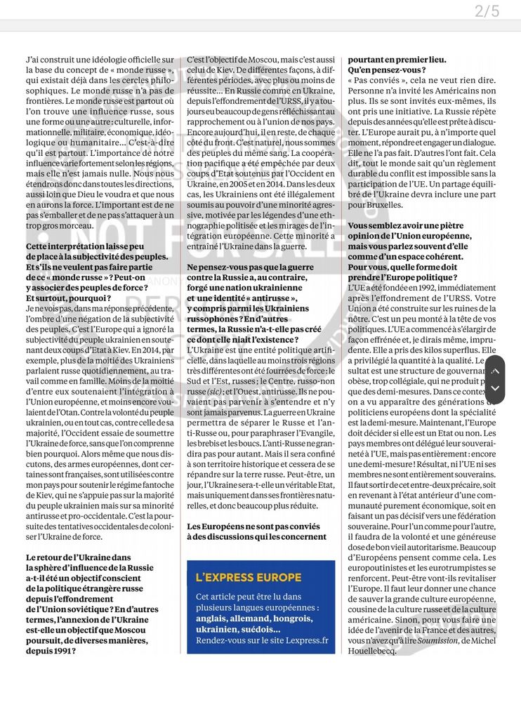 2/5
J'ai construit une idéologie officielle sur la base du concept de < monde russe >, qui existait déjà dans les cercles philo- sophiques. Le monde russe n'a pas de frontières. Le monde russe est partout où l'on trouve une influence russe, sous une forme ou une autre;culturelle, infor- mationnelle, militaire,économique,idéo- logique ou humanitaire... C'est-à-dire qu'il est partout. L'importance`de notre influence variefortementselonlesrégions, mais elle n'est jamais nulle. Nous nous étendrons doncdanstoutes lesdirections, aussi loin que Dieu le voudra et que nous en aurons la force. L'important est de ne pas s'emballer et de ne pas s'attaquer à un tropgros morceau.
 Cette interprétation laissepeu de place à la subjectivité des peuples. Ets'ils neveulent pas faire partie dece < monderusse >? Peut-on AN y associer des peuplesdeforce? Etsurtout,pourquoi?
 Je ne voispas,dansmaréponseprécédente, l'ombre d'une négation de la subjectivité des peuples. C'est l'Europe qui a ignoré la subjectivité du peuple ukrainien en soute- nant deuxcoupsd'Etatà Kiev.En2014,par exemple, plus de la moitié des Ukrainiens parlaient russe quotidiennement, au tra- vail commeen famille. Moins de la moitié d'entre eux soutenaient l'intégration à l'Union européenne,et moinsencore vou- laient del'Otan. Contrela volontédupeuple ukrainien,ouentoutcas,contrecelledesa majorité, l'Occident essaie de soumettre I'Ukrainedeforce, sans quel'on comprenne bien pourquoi. Alors même que nous dis- cutons, des armes européennes, dont cer- tainessont françaises, sont utilisées contre mon payspour soutenirlerégimefantoche de Kiev,qui ne s'appuie pas sur la majorité du peuple ukrainien mais sur sa minorité antirusseet pro-occidentale.C'est la pour- suite des tentatives occidentales de coloni- ser l'Ukraine de force.
 LeretourdelUkraine dans lasphère d'influence dela Russie a-t-il été un objectifconscient dela politiqueétrangèrerusse depuisPeffondrement del'Union soviétique?En d'autres termes, l'annexion de l'Ukrain…