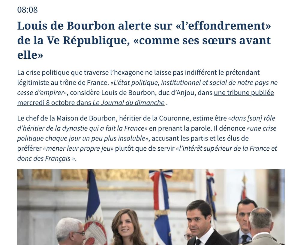 Louis de Bourbon alerte sur «l'effondrement» de la Ve République, «comme ses sœurs avant elle

La crise politique que traverse l'hexagone ne laisse pas indifférent le prétendant légitimiste au trône de France. «L'état politique, institutionnel et social de notre pays ne cesse d'empirer», considère Louis de Bourbon, duc d'Anjou, dans une tribune publiée mercredi 8 octobre dans Le Journal du dimanche.

Le chef de la Maison de Bourbon, héritier de la Couronne, estime être «dans /son] rôle d'héritier de la dynastie qui a fait la France» en prenant la parole. Il dénonce «une crise politique chaque jour un peu plus insoluble», accusant les partis et les élus de préférer «mener leur propre jeu» plutôt que de servir «l'intérêt supérieur de la France et donc des Français ».