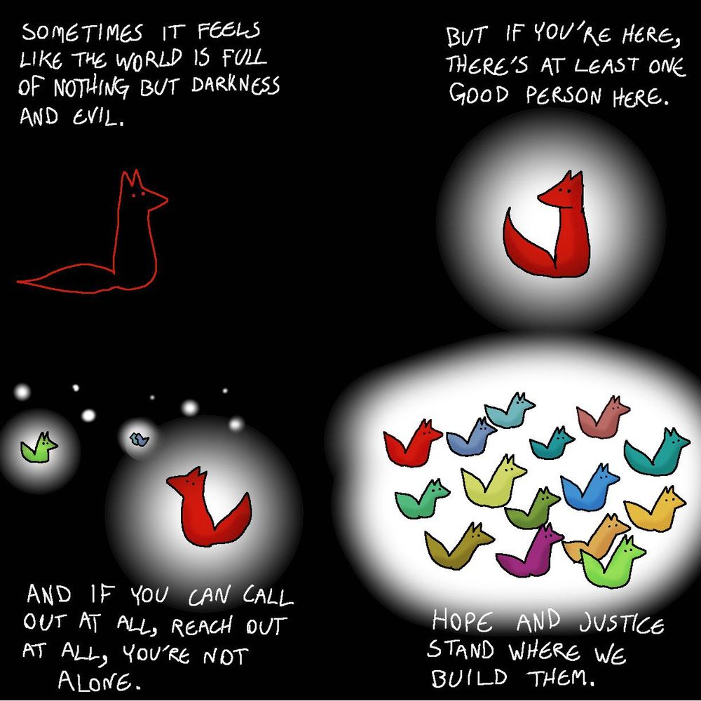 From @Foxes-in-Love

Four panel comic. Black background.

Panel 1:

A red outline of a fox on a black background.

Caption: "Sometimes it feels like the world is full of nothing but darkness and evil."

Panel 2:

The red fox is now in a bubble of white with hazy edges.

Caption: "But if you're here, there's at least one good person here."

Panel 3:

The red fox has been joined by other white bubbles, with other foxes, in the distance.

Caption: "And if you can call out at all, reach out at all, you're not alone."

Panel 4:

There is now a large white bubble, with many foxes in different colors inside.

Caption: "Hope and Justice stand where we build them."
