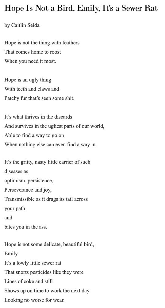 Hope Is Not a Bird, Emily, It’s a Sewer Rat by Caitlin Seida Hope is not the thing with feathers That comes home to roost When you need it most. Hope is an ugly thing With teeth and claws and Patchy fur that’s seen some shit. It’s what thrives in the discards And survives in the ugliest parts of our world, Able to find a way to go on When nothing else can even find a way in. It’s the gritty, nasty little carrier of such diseases as optimism, persistence, Perseverance and joy, Transmissible as it drags its tail across your path and bites you in the ass. Hope is not some delicate, beautiful bird, Emily. It’s a lowly little sewer rat That snorts pesticides like they were Lines of coke and still Shows up on time to work the next day Looking no worse for wear. 