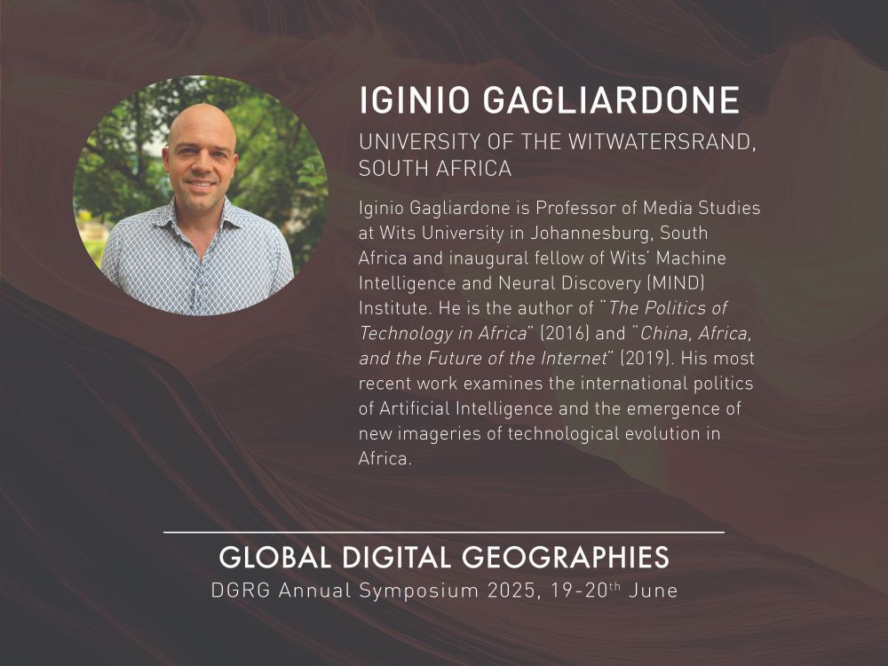 The background is dark brown with lines sweeping across it to create texture. The top left is a circle image of a headshot photo of Iginio Gagliardone who is looking straight at the camera and smiling. Iginio is wearing a blue-grey and white geometric shirt and in the background trees are visible. To the right of the headshot is white text stating: Iginio Gagliardone University of the Witwatersrand, South Africa. Iginio Gagliardone is Professor of Media Studies at Wits University in Johannesburg, South Africa and inaugural fellow of Wits’ Machine Intelligence and Neural Discovery (MIND) Institute. He is the author of “The Politics of Technology in Africa” (2016) and “China, Africa, and the Future of the Internet” (2019). His most recent work examines the international politics of Artificial Intelligence and the emergence of new imageries of technological evolution in Africa. Below this and centred in the image is white text stating: Global Digital Geographies DGRG Annual Symposium 2025, 19-20th June