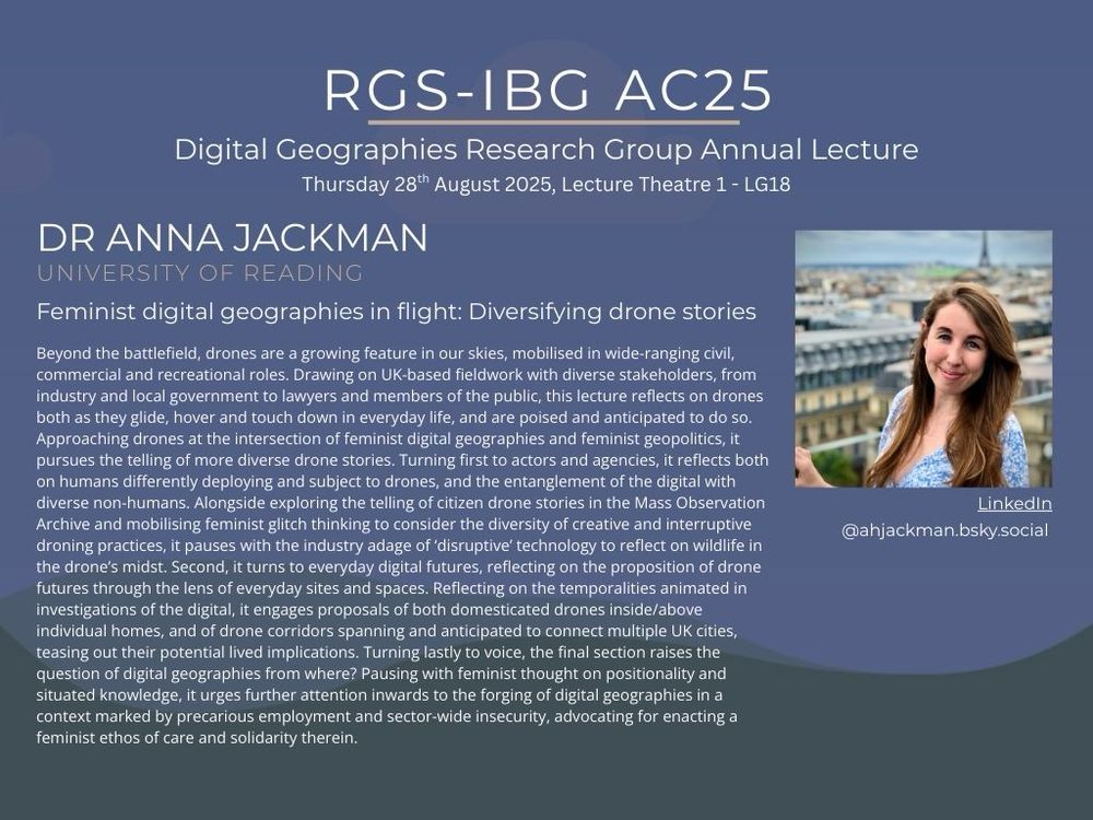 The poster shows a picture of Dr Anna Jackman University of Reading alongside her social media handles for BlueSky and LinkedIn with the title of her presentation ‘Feminist digital geographies in flight: Diversifying drone stories’ and the abstract. The header reads ‘RGS-IBG 2025. Digital Geographies Research Group Annual Lecture. Thursday 28th August 2025, Lecture Theatre 1 - LG19’. 