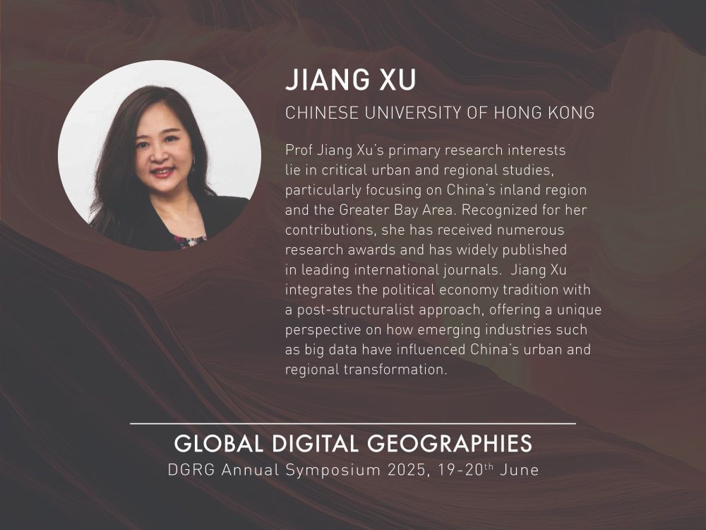 The image shows a speaker bio. The background is dark brown with lines sweeping across it to create texture. At the top left is a circle image of Jiang Xu with a white background. Jiang Xu is looking straight at the camera smiling with brown hair wearing a black blazer and floral top. The text next to the image is in white and reads: Jiang Xu Chinese University of Hong Kong Prof Jiang Xu’s primary research interests lie in critical urban and regional studies, particularly focusing on China’s inland region and the Greater Bay Area. Recognized for her contributions, she has received numerous research awards and has widely published in leading international journals. Jiang Xu integrates the political economy tradition with a post-structuralist approach, offering a unique perspective on how emerging industries such as big data have influenced China’s urban and regional transformation. Below this is the text: Global Digital Geographies DGRG Annual Symposium 2025, 19-20th June
