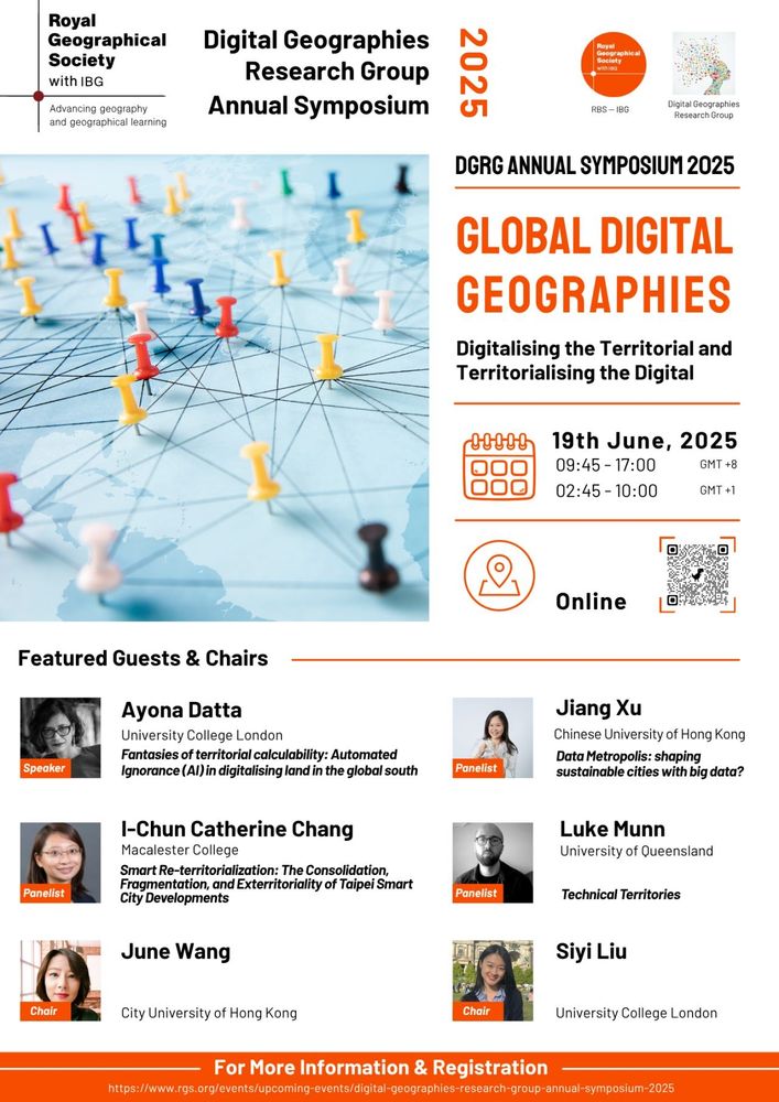 promotional poster: along the top banner of the poster is the RGS logo, Digital Geographies Research Group Symposium 2025, and the DGRG logo image. In the top half of the post on the left is an image of a pale blue map viewed from a horizontal angle with a series of multi-coloured pins in it and lines connecting the pins. To the right of the image text reads: DGRG Annual Symposium 2025. Global Digital Geographies: Digitalising the Territorial and Territorialising the Digital. 19th June, 2025 09:45-17:00 GMT+8, 02:45-10:00 GMT+1. Online and there is a QR scan feature. Below and centred in the image is the a box for 6 Featured Guests and Chairs. Listed alongside headshot images are Ayona Datta, University of College London: Fantasies of territorial Calculability: Automated Ignorance (AI) in digitalising land in the global south; Jiang Xu, Chinese University of Hong Kong: Data Metropolis: shaping sustainable cities with big data?; I-Chun Catherine Chang, Macalester College: Smart Re-territorialization: The consolidation fragmentation, and exterritoriality of Taipei Smart City developments; Luke Munn, University of Queensland: Technical Territories; June Wang (Chair), City University of Hong Kong, and Siyi Liu (Chair), University of College London. Centred at the foot of the poster: For More Information & Registration visit the DGRG website.