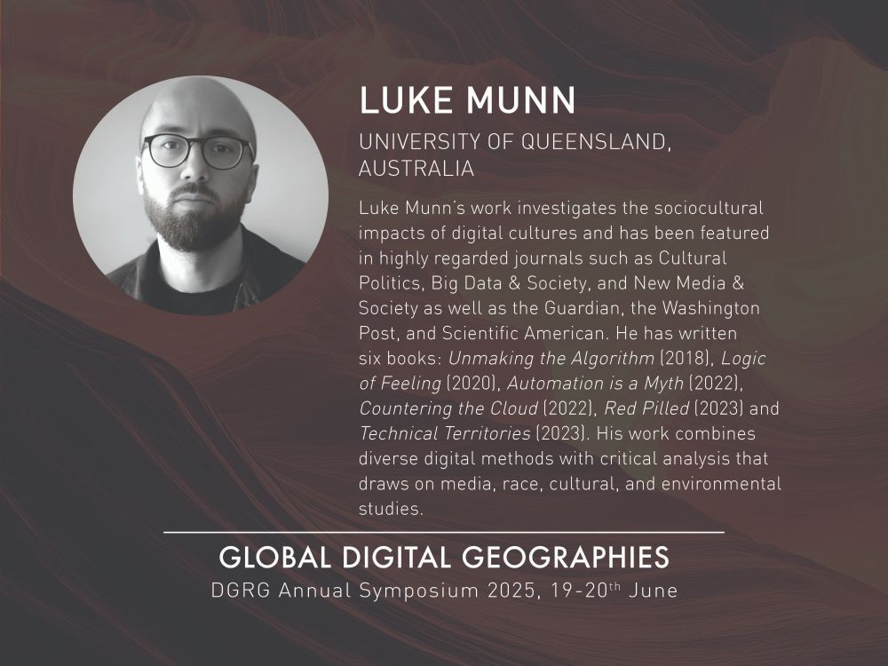 The background is dark brown with lines sweeping across it to create texture. The top left is a circle image of a black and white headshot of Luke who is looking straight to camera and wearing glasses. To the right is white text stating: Luke Munn, University of Queensland, Australia. Luke Munn’s work investigates the sociocultural impacts of digital cultures and has been featured in highly regarded journals such as Cultural Politics, Big Data & Society, and New Media & Society as well as the Guardian, the Washington Post, and Scientific American. He has written six books: Unmaking the Algorithm (2018), Logic of Feeling (2020), Automation is a Myth (2022), Countering the Cloud (2022), Red Pilled (2023) and Technical Territories (2023). His work combines diverse digital methods with critical analysis that draws on media, race, cultural, and environmental studies. Below this and centred in the image is white text stating: Global Digital Geographies. DGRG Annual Symposium 2025, 19-20th June