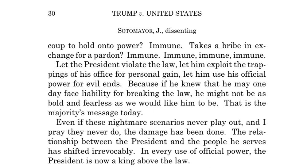 Sotomayor’s dissent in Trump v. United States: “Let the President violate the law, let him exploit the trappings of his office for personal gain, let him use his official power for evil ends. Because if he knew that he may one day face liability for breaking the law, he might not be as bold and fearless as we would like him to be. That is the majority’s message today.

Even if these nightmare scenarios never play out, and I pray they never do, the damage has been done. The relationship between the President and the people he serves has shifted irrevocably. In every use of official power, the President is now a king above the law.”