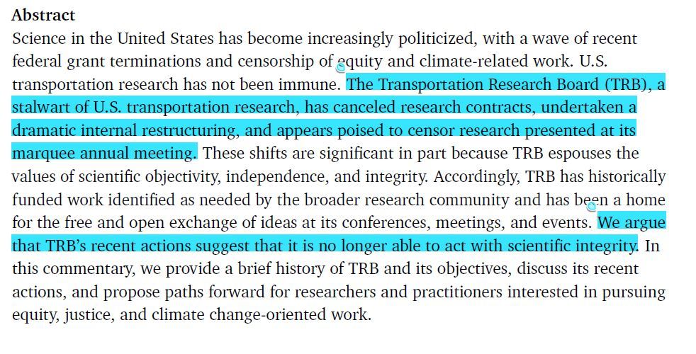 Abstract with highlighted text as follows:
Science in the United States has become increasingly politicized, with a wave of recent federal grant terminations and censorship of equity and climate-related work. U.S. transportation research has not been immune. [begin highlight] The Transportation Research Board (TRB), a stalwart of U.S. transportation research, has canceled research contracts, undertaken a dramatic internal restructuring, and appears poised to censor research presented at its marquee annual meeting. [end highlight] These shifts are significant in part because TRB espouses the values of scientific objectivity, independence, and integrity. Accordingly, TRB has historically funded work identified as needed by the broader research community and has been a home for the free and open exchange of ideas at its conferences, meetings, and events. [begin highlight] We argue that TRB’s recent actions suggest that it is no longer able to act with scientific integrity. [end highlight] In this commentary, we provide a brief history of TRB and its objectives, discuss its recent actions, and propose paths forward for researchers and practitioners interested in pursuing equity, justice, and climate change-oriented work.
