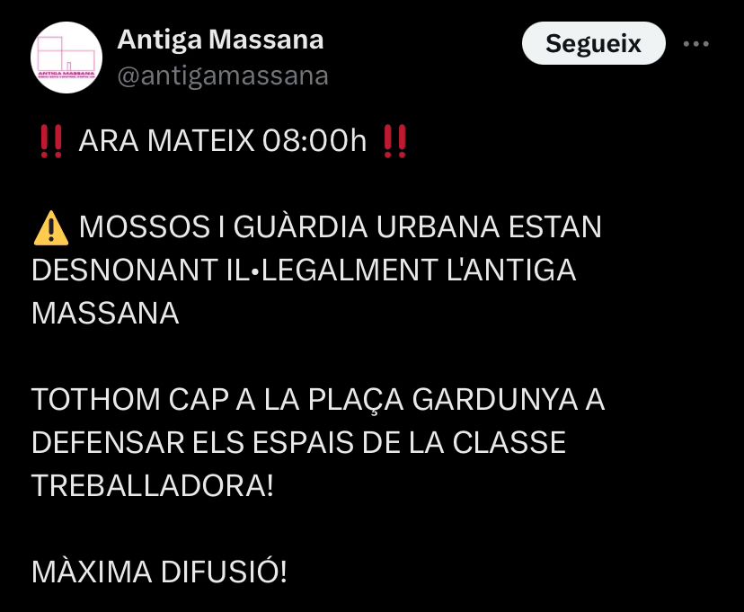 ARA MATEIX 08:00h

MOSSOS I GUÀRDIA URBANA ESTAN DESNONANT IL•LEGALMENT L'ANTIGA MASSANA 

TOTHOM CAP A LA PLAÇA GARDUNYA A DEFENSAR ELS ESPAIS DE LA CLASSE TREBALLADORA!

MÀXIMA DIFUSIÓ!