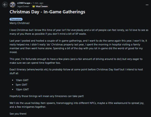 Merry Christmas!

I love Christmas but I know this time of year isn't for everybody and a lot of people can feel lonely, so I'd love to see as many of you there as possible if you don't mind a bit of XP waste.

Last year I posted and hosted a couple of in-game gatherings, and I want to do the same again this year. I won't lie, it really helped me. I didn't really 'do' Christmas properly last year, I spent the morning in hospital visiting a family member and then went home alone. Spending a bit of the day with you lot in-game did the world of good for my mood.

This year, I'm fortunate enough to have a few plans (and a fair amount of driving around to do!) but very eager to make sure we can spend time together too.

Exact itinerary (where/worlds etc) to probably follow at some point before Christmas Day itself but I intend to host stuff at:

10am GMT

5pm GMT

10pm GMT

Hopefully those timings will mean any timezones can take part!

We'll do the usual holiday item spawns, transmogging into different NPCs, maybe a little walkaround to spread joy, and a few minigames together.

See you there!