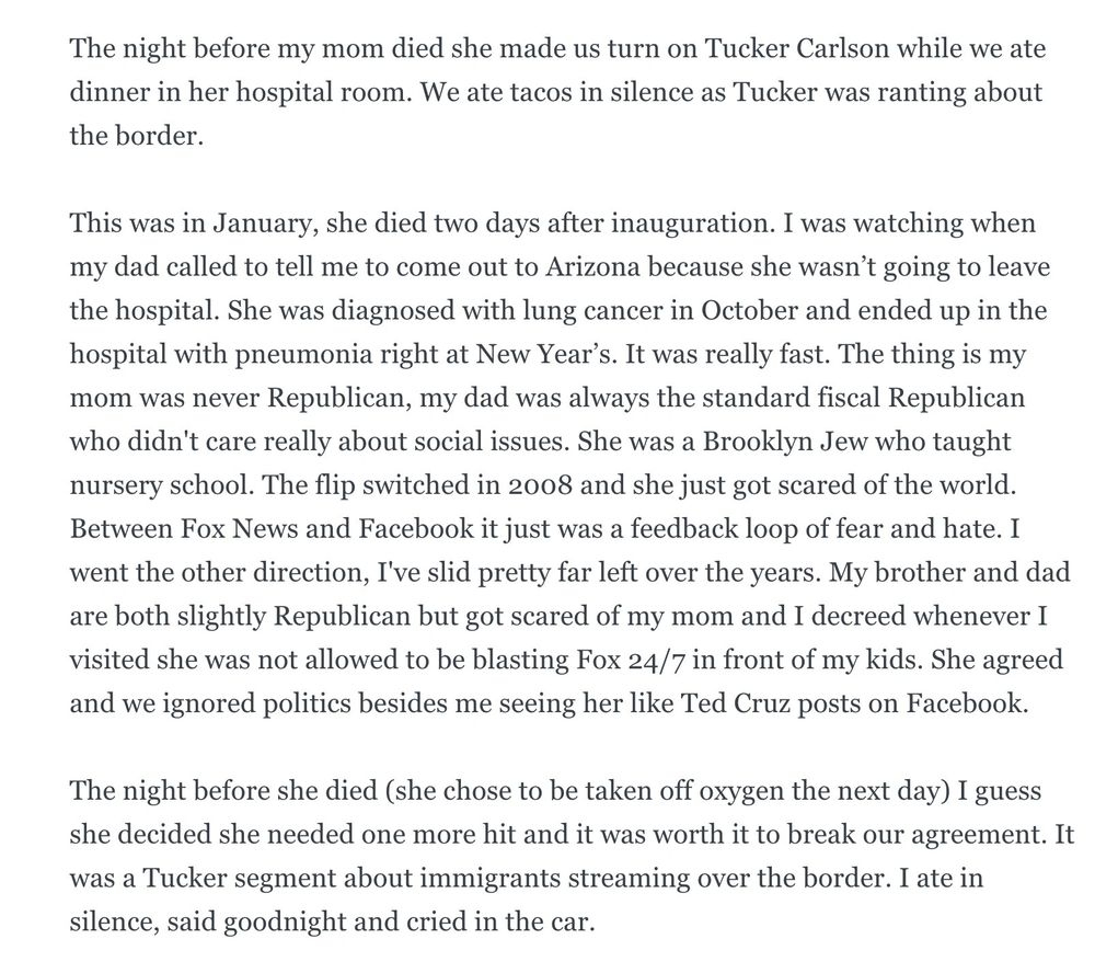 The night before my mom died she made us turn on Tucker Carlson while we ate dinner in her hospital room. We ate tacos in silence as Tucker was ranting about the border.
This was in January, she died two days after inauguration. I was watching when my dad called to tell me to come out to Arizona because she wasn’t going to leave the hospital. She was diagnosed with lung cancer in October and ended up in the hospital with pneumonia right at New Year’s. It was really fast. The thing is my mom was never Republican, my dad was always the standard fiscal Republican who didn't care really about social issues. She was a Brooklyn Jew who taught nursery school. The flip switched in 2008 and she just got scared of the world. Between Fox News and Facebook it just was a feedback loop of fear and hate. I went the other direction, I've slid pretty far left over the years. My brother and dad are both slightly Republican but got scared of my mom and I decreed whenever I visited she was not allowed to