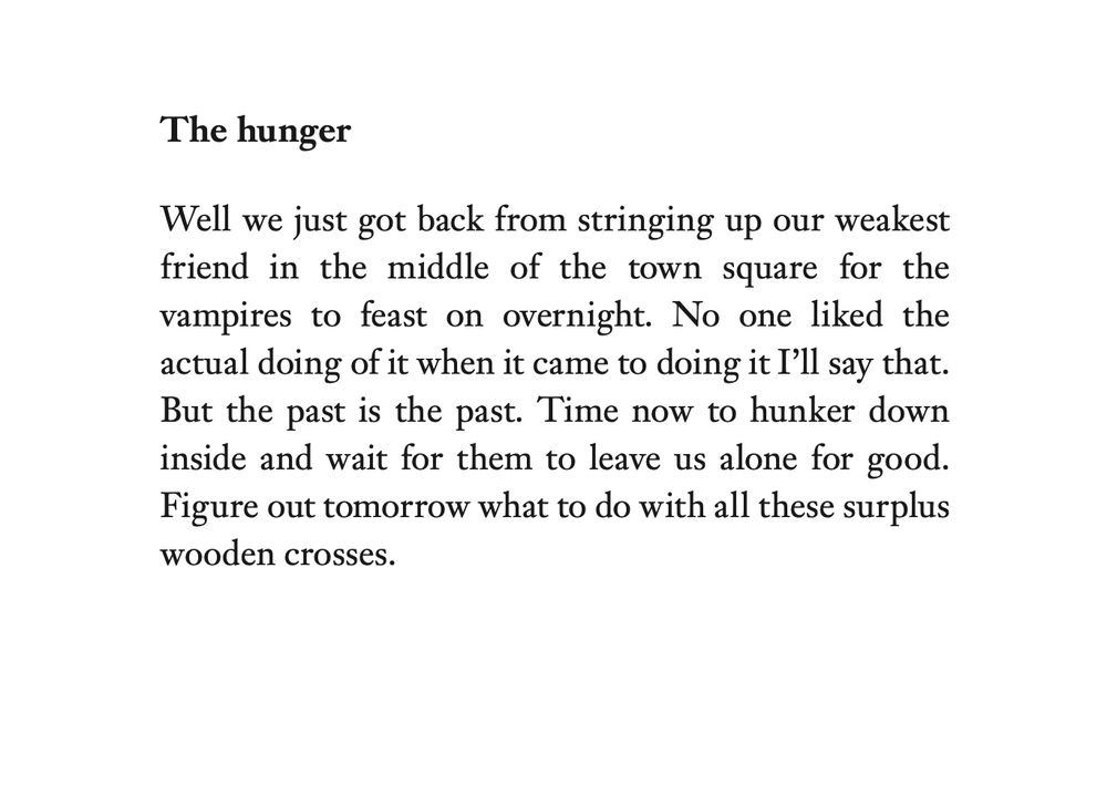 The hunger
Well we just got back from stringing up our weakest
friend in the middle of the town square for the
vampires to feast on overnight. No one liked the
actual doing of it when it came to doing it I’ll say that.
But the past is the past. Time now to hunker down
inside and wait for them to leave us alone for good.
Figure out tomorrow what to do with all these surplus
wooden crosses.