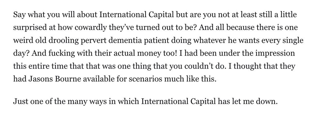 Say what you will about International Capital but are you not at least still a little surprised at how cowardly they’ve turned out to be? And all because there is one weird old drooling pervert dementia patient doing whatever he wants every single day? And fucking with their actual money too! I had been under the impression this entire time that that was one thing that you couldn’t do. I thought that they had Jasons Bourne available for scenarios much like this.

Just one of the many ways in which International Capital has let me down.