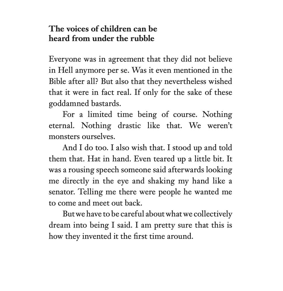 The voices of children can be
heard from under the rubble
Everyone was in agreement that they did not believe
in Hell anymore per se. Was it even mentioned in the
Bible after all? But also that they nevertheless wished
that it were in fact real. If only for the sake of these
goddamned bastards.
For a limited time being of course. Nothing
eternal. Nothing drastic like that. We weren’t
monsters ourselves.
And I do too. I also wish that. I stood up and told
them that. Hat in hand. Even teared up a little bit. It
was a rousing speech someone said afterwards looking
me directly in the eye and shaking my hand like a
senator. Telling me there were people he wanted me
to come and meet out back.
But we have to be careful about what we collectively
dream into being I said. I am pretty sure that this is
how they invented it the first time around.