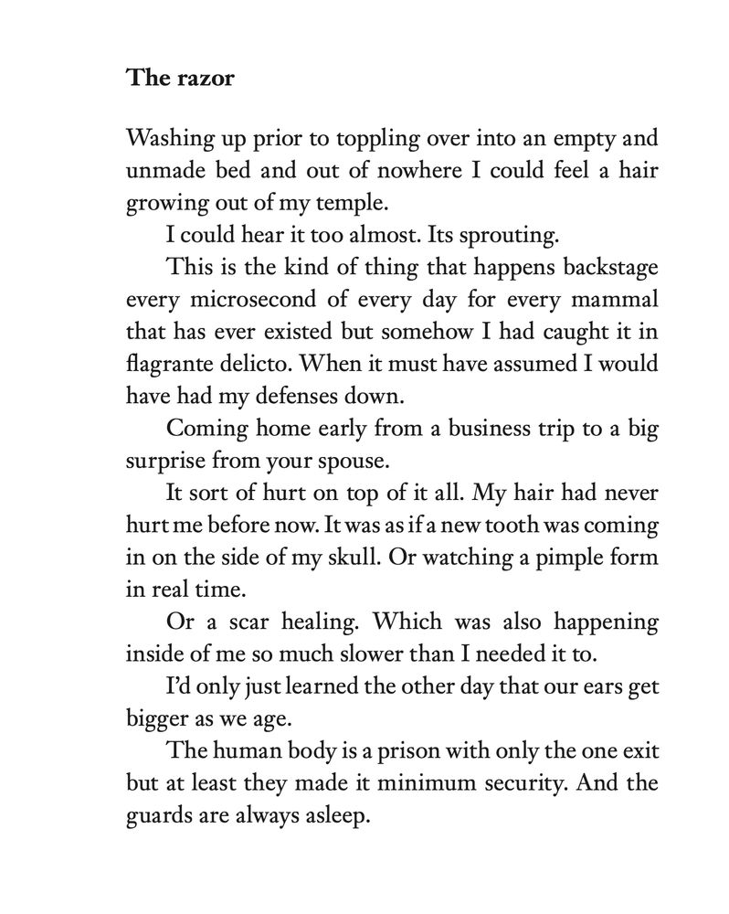The razor
Washing up prior to toppling over into an empty and
unmade bed and out of nowhere I could feel a hair
growing out of my temple.
I could hear it too almost. Its sprouting.
This is the kind of thing that happens backstage
every microsecond of every day for every mammal
that has ever existed but somehow I had caught it in
flagrante delicto. When it must have assumed I would
have had my defenses down.
Coming home early from a business trip to a big
surprise from your spouse.
It sort of hurt on top of it all. My hair had never
hurt me before now. It was as if a new tooth was coming
in on the side of my skull. Or watching a pimple form
in real time.
Or a scar healing. Which was also happening
inside of me so much slower than I needed it to.
I’d only just learned the other day that our ears get
bigger as we age.
The human body is a prison with only the one exit
but at least they made it minimum security. And the
guards are always asleep.