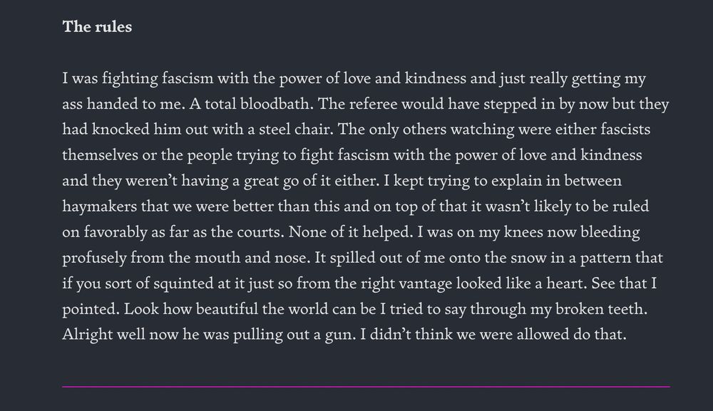 I was fighting fascism with the power of love and kindness and just really getting my ass handed to me. A total bloodbath. The referee would have stepped in by now but they had knocked him out with a steel chair. The only others watching were either fascists themselves or the people trying to fight fascism with the power of love and kindness and they weren’t having a great go of it either. I kept trying to explain in between haymakers that we were better than this and on top of that it wasn’t likely to be ruled on favorably as far as the courts. None of it helped. I was on my knees now bleeding profusely from the mouth and nose. It spilled out of me onto the snow in a pattern that if you sort of squinted at it just so from the right vantage looked like a heart. See that I pointed. Look how beautiful the world can be I tried to say through my broken teeth. Alright well now he was pulling out a gun. I didn’t think we were allowed do that. 

